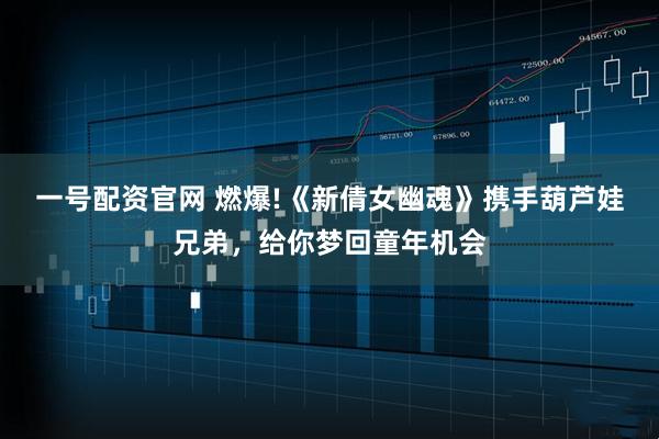 一号配资官网 燃爆!《新倩女幽魂》携手葫芦娃兄弟，给你梦回童年机会