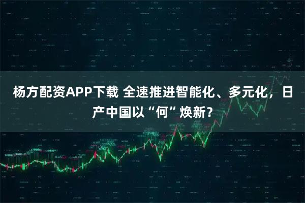 杨方配资APP下载 全速推进智能化、多元化，日产中国以“何”焕新？