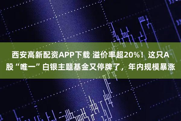 西安高新配资APP下载 溢价率超20%！这只A股“唯一”白银主题基金又停牌了，年内规模暴涨