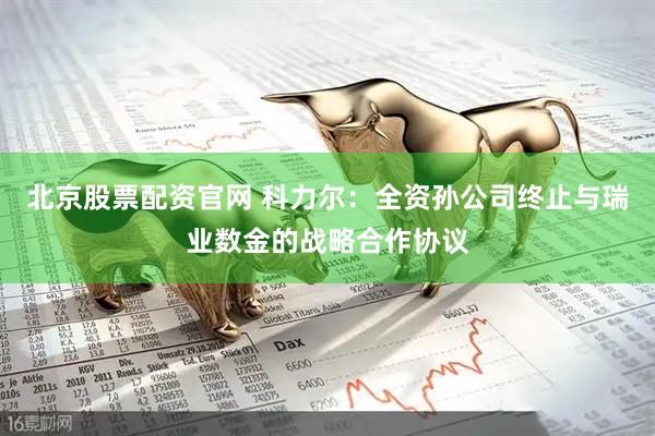 北京股票配资官网 科力尔：全资孙公司终止与瑞业数金的战略合作协议