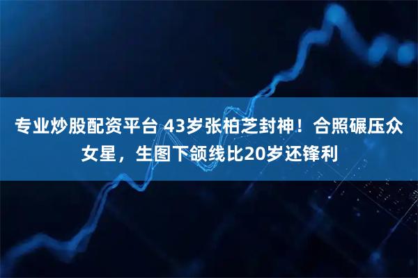 专业炒股配资平台 43岁张柏芝封神!合照碾压众女星,生图下颌线比20岁还锋利