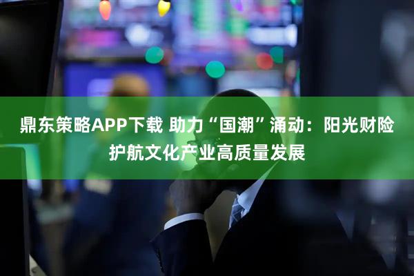 鼎东策略APP下载 助力“国潮”涌动:阳光财险护航文化产业高质量发展