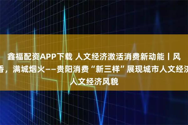 鑫福配资APP下载 人文经济激活消费新动能丨风物新香，满城烟火——贵阳消费“新三样”展现城市人文经济风貌