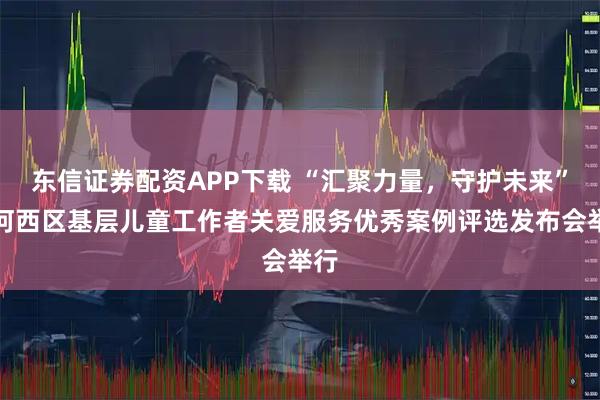 东信证券配资APP下载 “汇聚力量，守护未来”暨河西区基层儿童工作者关爱服务优秀案例评选发布会举行