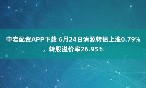 中岩配资APP下载 6月24日清源转债上涨0.79%，转股溢价率26.95%