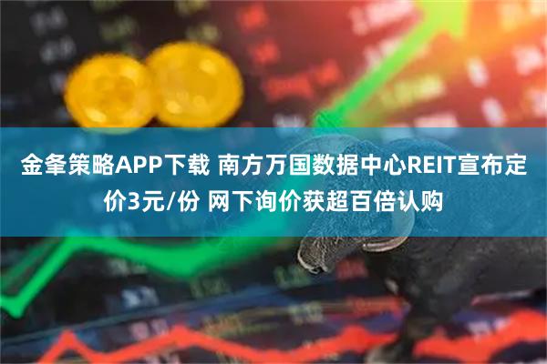 金夆策略APP下载 南方万国数据中心REIT宣布定价3元/份 网下询价获超百倍认购
