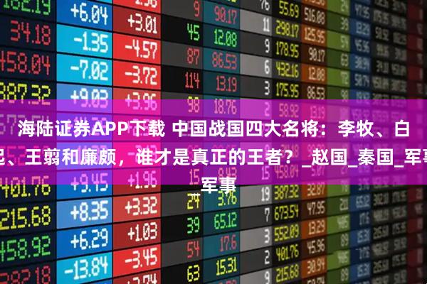 海陆证券APP下载 中国战国四大名将：李牧、白起、王翦和廉颇，谁才是真正的王者？_赵国_秦国_军事