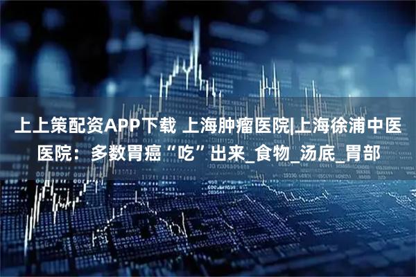 上上策配资APP下载 上海肿瘤医院|上海徐浦中医医院：多数胃癌“吃”出来_食物_汤底_胃部