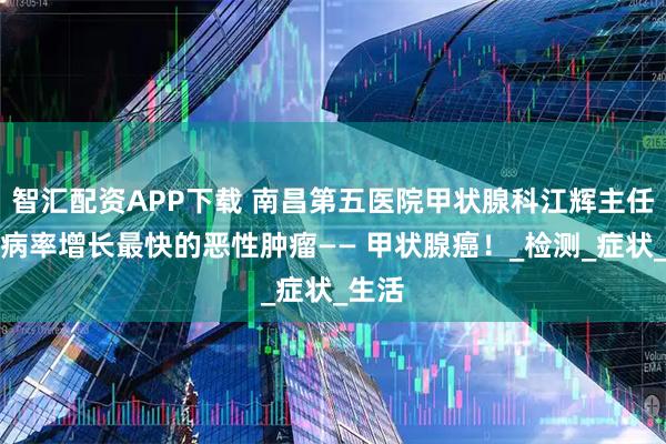 智汇配资APP下载 南昌第五医院甲状腺科江辉主任：发病率增长最快的恶性肿瘤—— 甲状腺癌！_检测_症状_生活