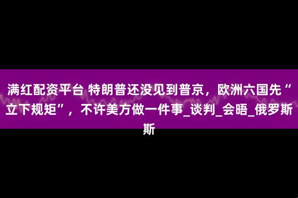 满红配资平台 特朗普还没见到普京,欧洲六国先“立下规矩”,不许美方做一件事_谈判_会晤_俄罗斯