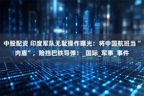 中股配资 印度军队无耻操作曝光:将中国航班当“肉盾”,险挡巴铁导弹!_国际_军事_事件