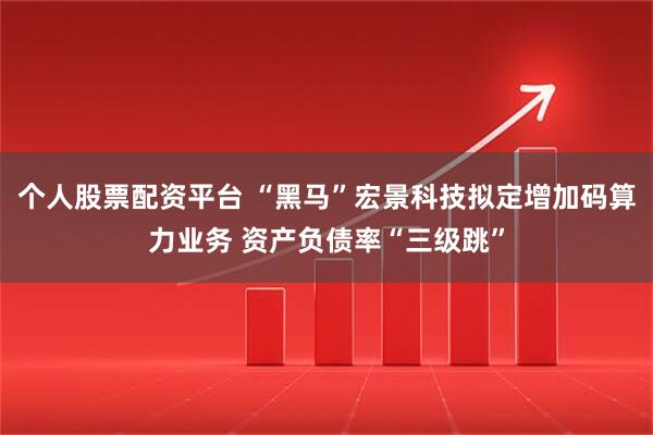 个人股票配资平台 “黑马”宏景科技拟定增加码算力业务 资产负债率“三级跳”