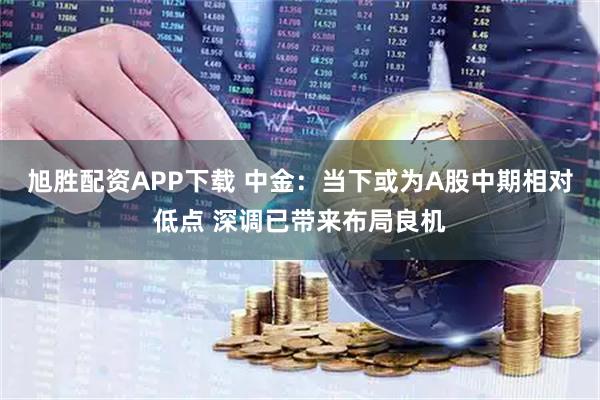 旭胜配资APP下载 中金：当下或为A股中期相对低点 深调已带来布局良机