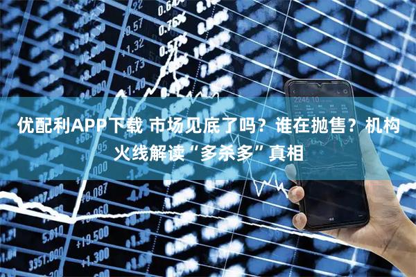 优配利APP下载 市场见底了吗？谁在抛售？机构火线解读“多杀多”真相