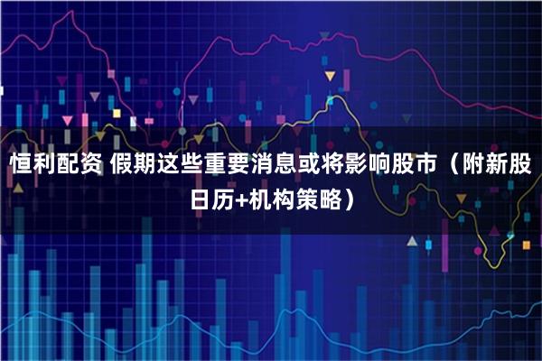 恒利配资 假期这些重要消息或将影响股市（附新股日历+机构策略）